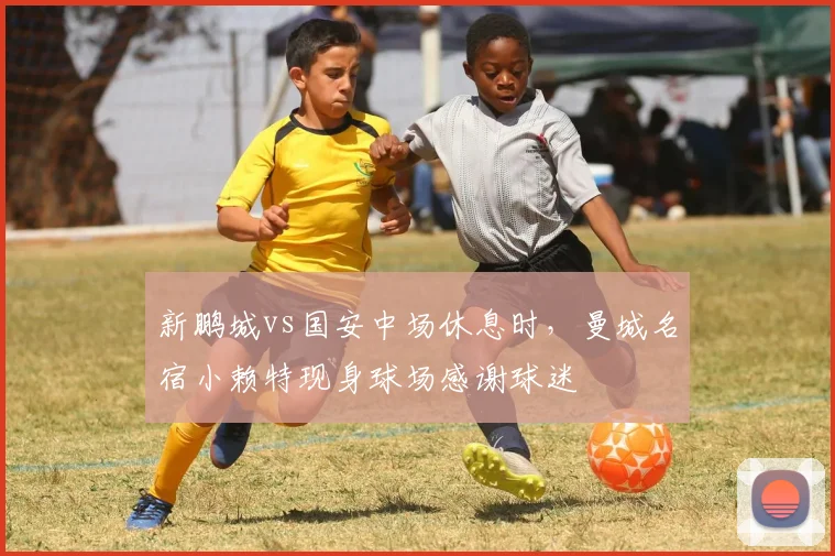 新鹏城vs国安中场休息时，曼城名宿小赖特现身球场感谢球迷