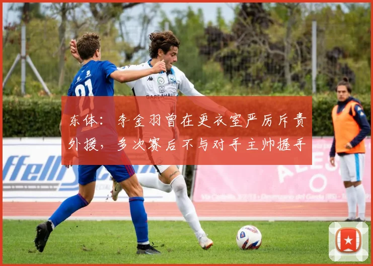 东体：李金羽曾在更衣室严厉斥责外援，多次赛后不与对手主帅握手