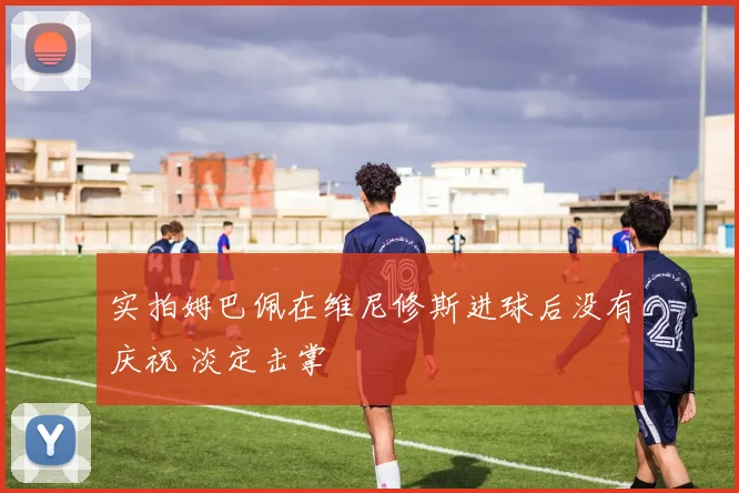 实拍姆巴佩在维尼修斯进球后没有庆祝 淡定击掌