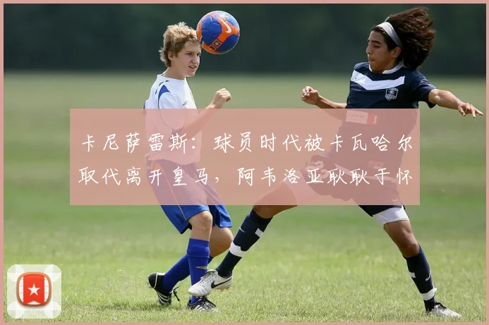 卡尼萨雷斯：球员时代被卡瓦哈尔取代离开皇马，阿韦洛亚耿耿于怀