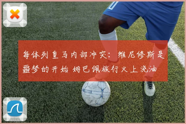 每体列皇马内部冲突：维尼修斯是噩梦的开始 姆巴佩旅行火上浇油