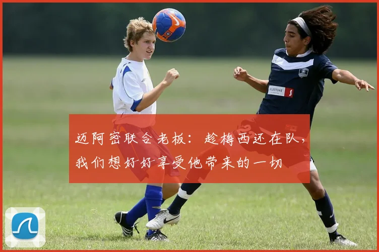 迈阿密联合老板：趁梅西还在队，我们想好好享受他带来的一切
