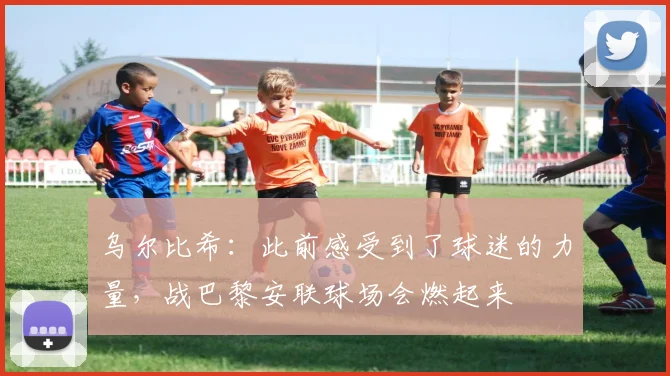 乌尔比希：此前感受到了球迷的力量，战巴黎安联球场会燃起来