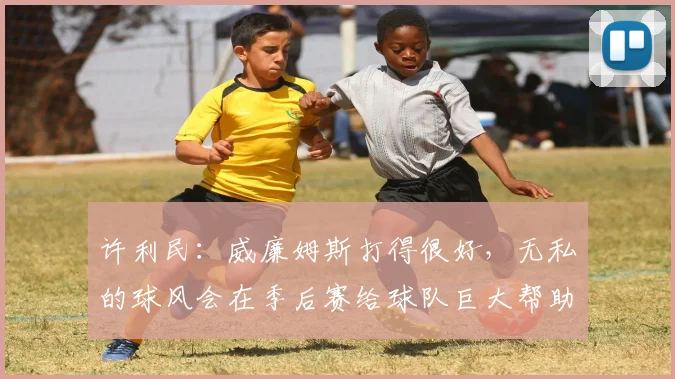 许利民：威廉姆斯打得很好，无私的球风会在季后赛给球队巨大帮助
